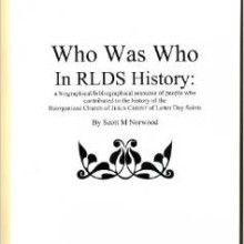 Who Was Who in RLDS History: a Biographical/Bibliographical Resource of People Who Contributed to the History of the Reorganized Church of JESUS CHRIST of Latter Day Saints Paperback – 2007 by Scott M Norwood (Author), Entries include basic biographical information & a bibliography of resources. Special mention is noted of photographs and obituaries. Included are more than 360 entries. (Foreword)